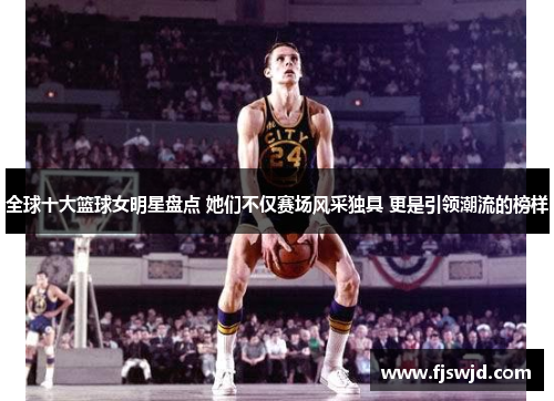 全球十大篮球女明星盘点 她们不仅赛场风采独具 更是引领潮流的榜样